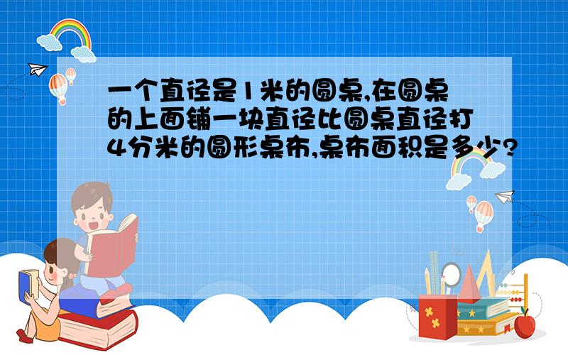 一个直径是1米的圆桌,在圆桌的上面铺一块直径比圆桌直径打4分米的圆形桌布,桌布面积是多少?