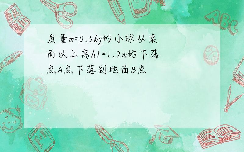 质量m=0.5kg的小球从桌面以上高h1=1.2m的下落点A点下落到地面B点