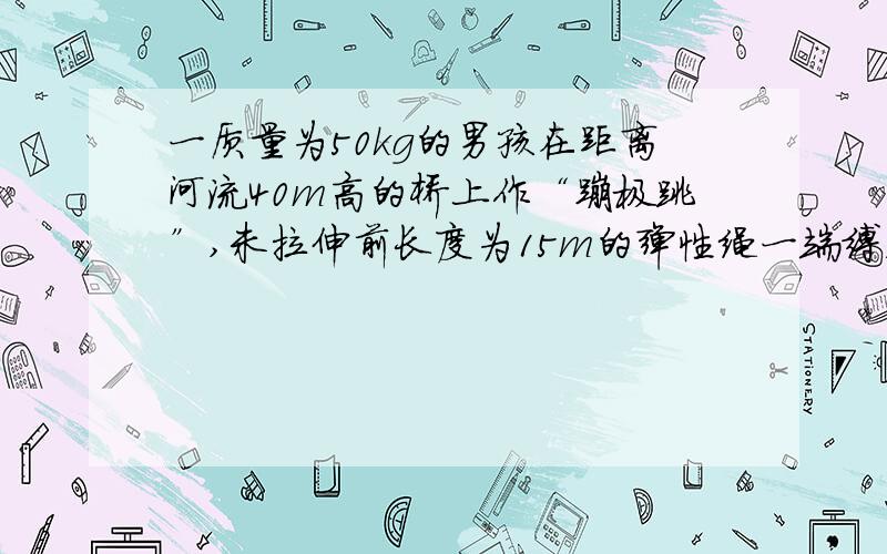 一质量为50kg的男孩在距离河流40m高的桥上作“蹦极跳”,未拉伸前长度为15m的弹性绳一端缚着他的双脚,另一端则固定在