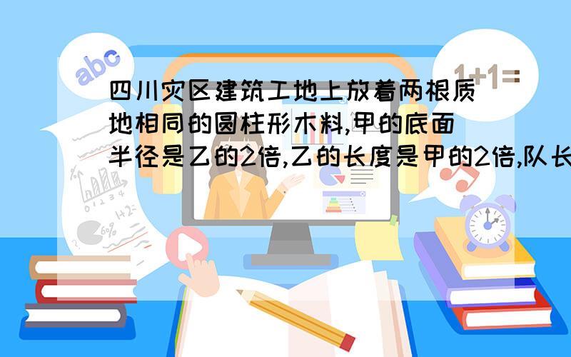 四川灾区建筑工地上放着两根质地相同的圆柱形木料,甲的底面半径是乙的2倍,乙的长度是甲的2倍,队长让技术人员王叔叔称一称这