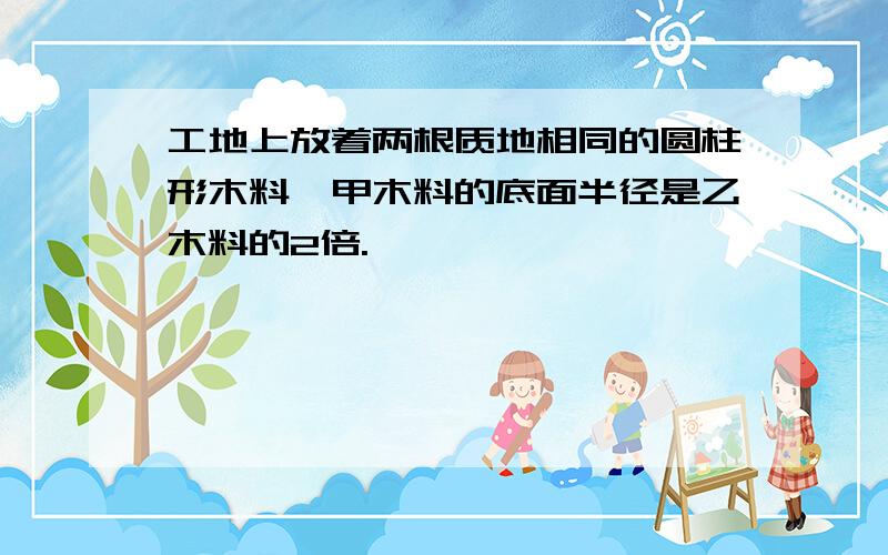 工地上放着两根质地相同的圆柱形木料,甲木料的底面半径是乙木料的2倍.