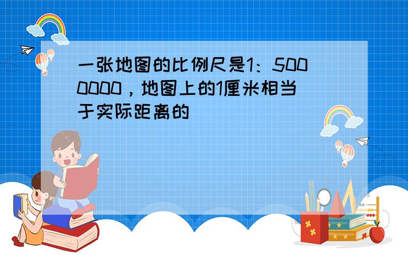 一张地图的比例尺是1：5000000，地图上的1厘米相当于实际距离的（　　）