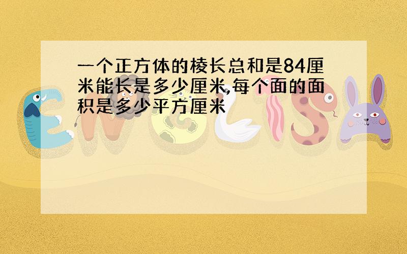 一个正方体的棱长总和是84厘米能长是多少厘米,每个面的面积是多少平方厘米