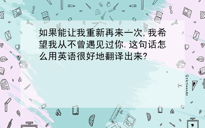 如果能让我重新再来一次,我希望我从不曾遇见过你.这句话怎么用英语很好地翻译出来?