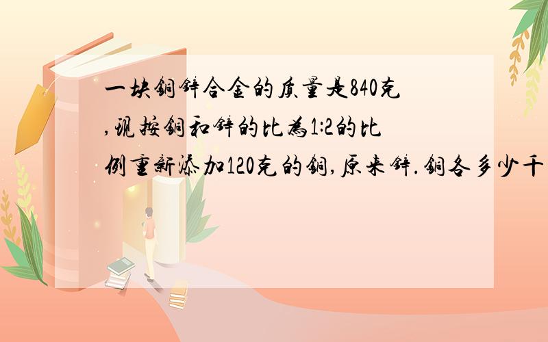 一块铜锌合金的质量是840克,现按铜和锌的比为1:2的比例重新添加120克的铜,原来锌.铜各多少千克?