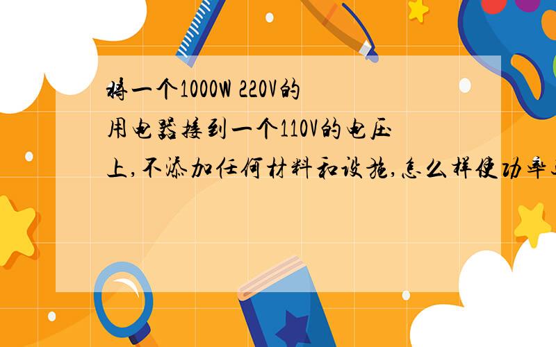 将一个1000W 220V的用电器接到一个110V的电压上,不添加任何材料和设施,怎么样使功率还是1000W?