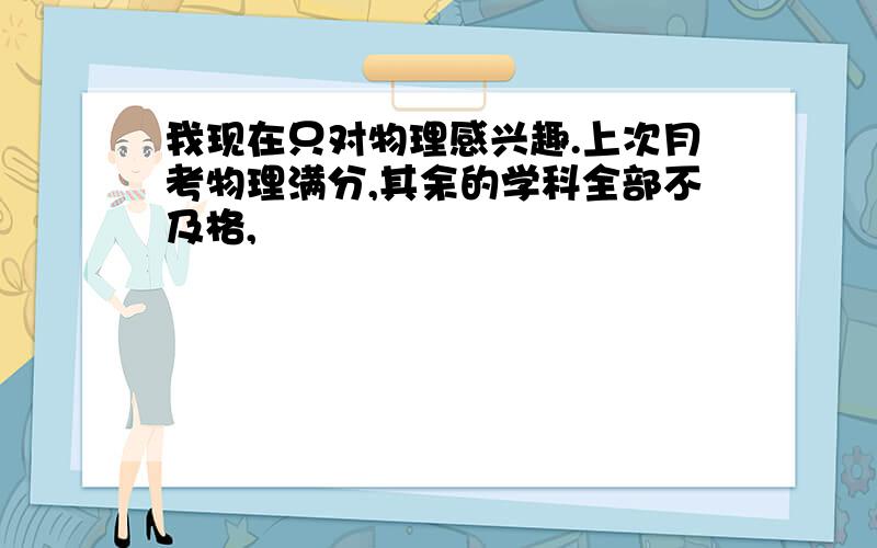 我现在只对物理感兴趣.上次月考物理满分,其余的学科全部不及格,