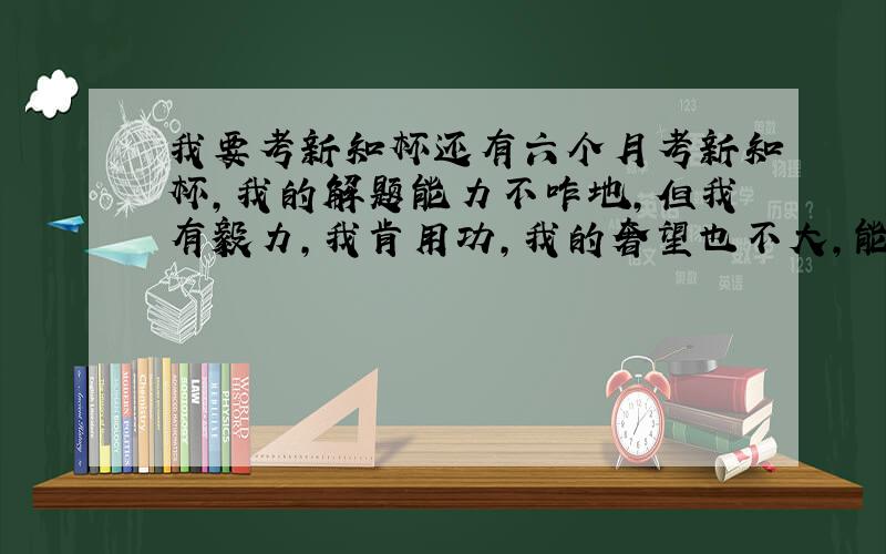 我要考新知杯还有六个月考新知杯,我的解题能力不咋地,但我有毅力,我肯用功,我的奢望也不大,能拿个二等奖就感觉不错了,关系