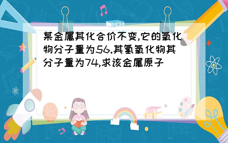 某金属其化合价不变,它的氧化物分子量为56.其氢氧化物其分子量为74,求该金属原子