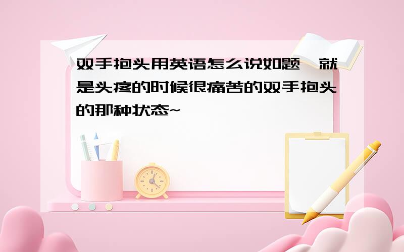 双手抱头用英语怎么说如题,就是头疼的时候很痛苦的双手抱头的那种状态~