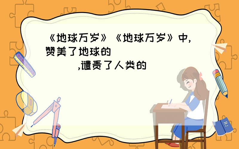 《地球万岁》《地球万岁》中,赞美了地球的___________,谴责了人类的____________,希望人们—————