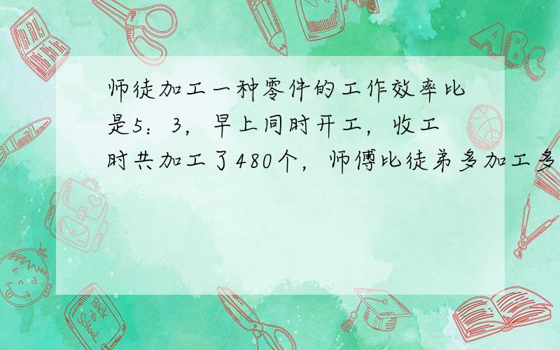 师徒加工一种零件的工作效率比是5：3，早上同时开工，收工时共加工了480个，师傅比徒弟多加工多少个？