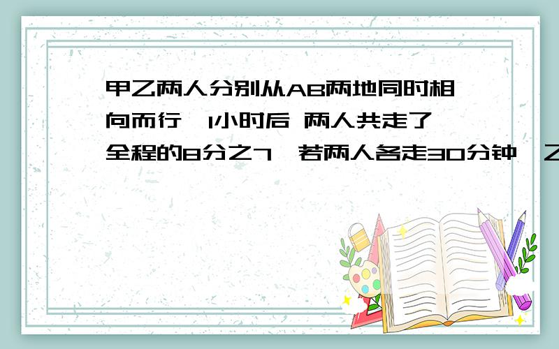 甲乙两人分别从AB两地同时相向而行,1小时后 两人共走了全程的8分之7,若两人各走30分钟,乙停下,甲再前行10分钟,则