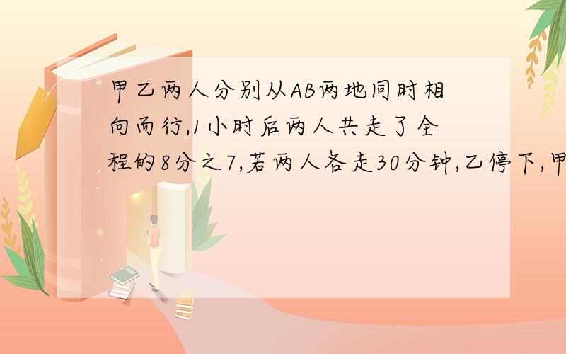 甲乙两人分别从AB两地同时相向而行,1小时后两人共走了全程的8分之7,若两人各走30分钟,乙停下,甲再前行10分钟,则2