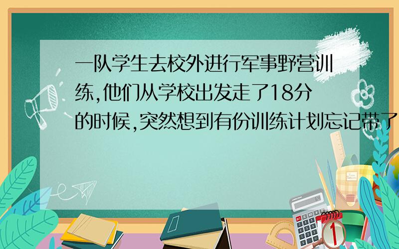 一队学生去校外进行军事野营训练,他们从学校出发走了18分的时候,突然想到有份训练计划忘记带了,打电话到办公室,让他骑自行