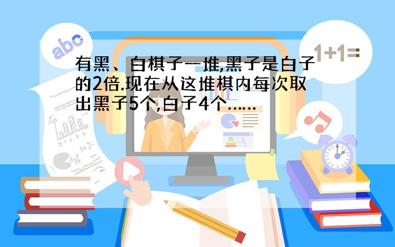 有黑、白棋子一堆,黑子是白子的2倍.现在从这堆棋内每次取出黑子5个,白子4个……