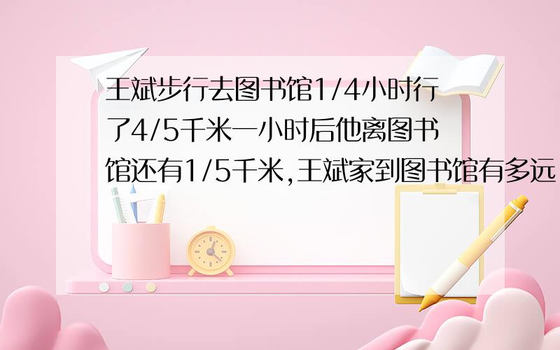 王斌步行去图书馆1/4小时行了4/5千米一小时后他离图书馆还有1/5千米,王斌家到图书馆有多远