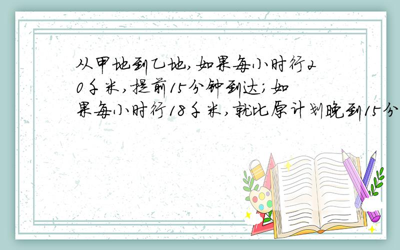 从甲地到乙地,如果每小时行20千米,提前15分钟到达；如果每小时行18千米,就比原计划晚到15分钟,求距离