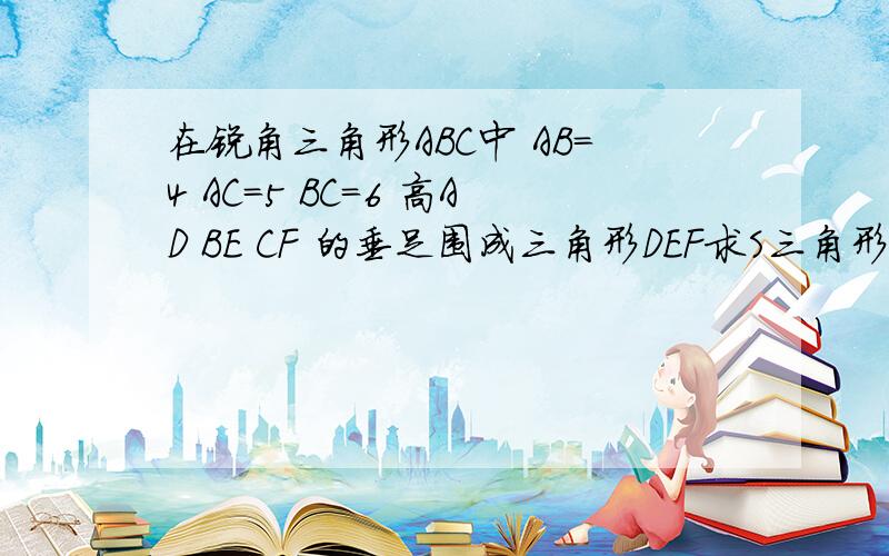 在锐角三角形ABC中 AB=4 AC=5 BC=6 高AD BE CF 的垂足围成三角形DEF求S三角形DEF：S三角形