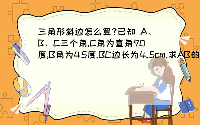 三角形斜边怎么算?已知 A、B、C三个角.C角为直角90度,B角为45度.BC边长为4.5cm.求AB的边长?