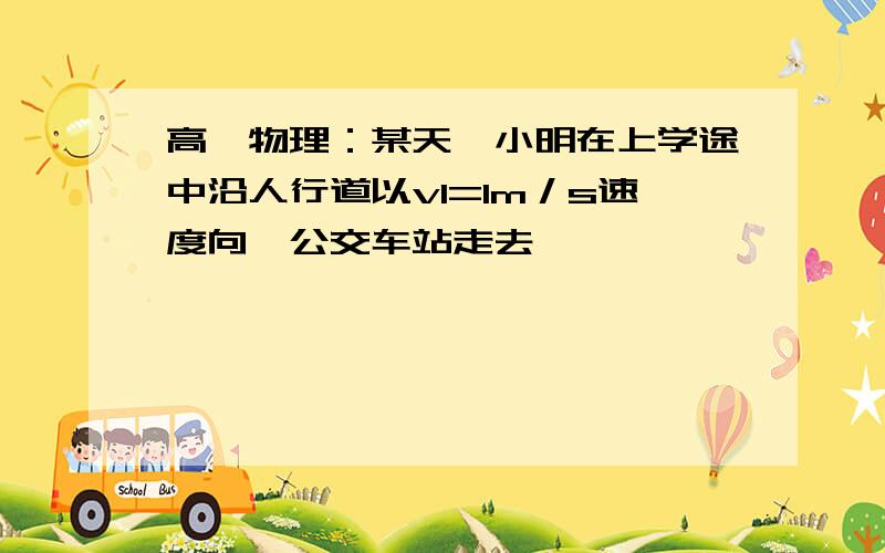 高一物理：某天,小明在上学途中沿人行道以v1=1m／s速度向一公交车站走去