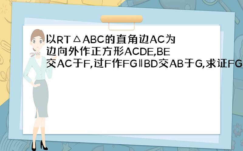 以RT△ABC的直角边AC为边向外作正方形ACDE,BE交AC于F,过F作FG‖BD交AB于G,求证FG=FC