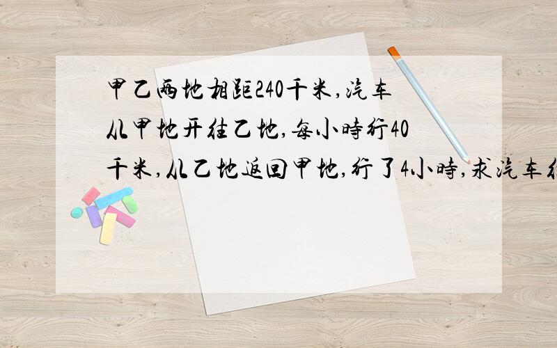 甲乙两地相距240千米,汽车从甲地开往乙地,每小时行40千米,从乙地返回甲地,行了4小时,求汽车往返的平均速度?