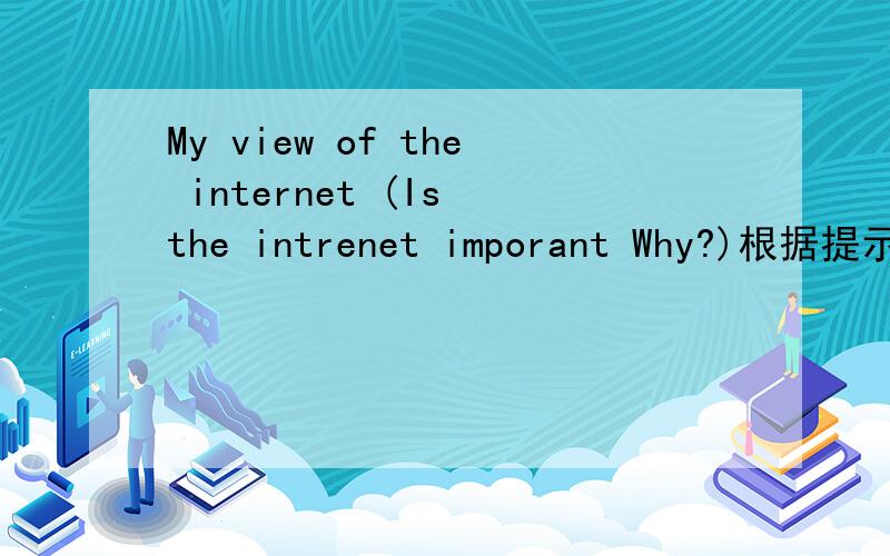 My view of the internet (Is the intrenet imporant Why?)根据提示