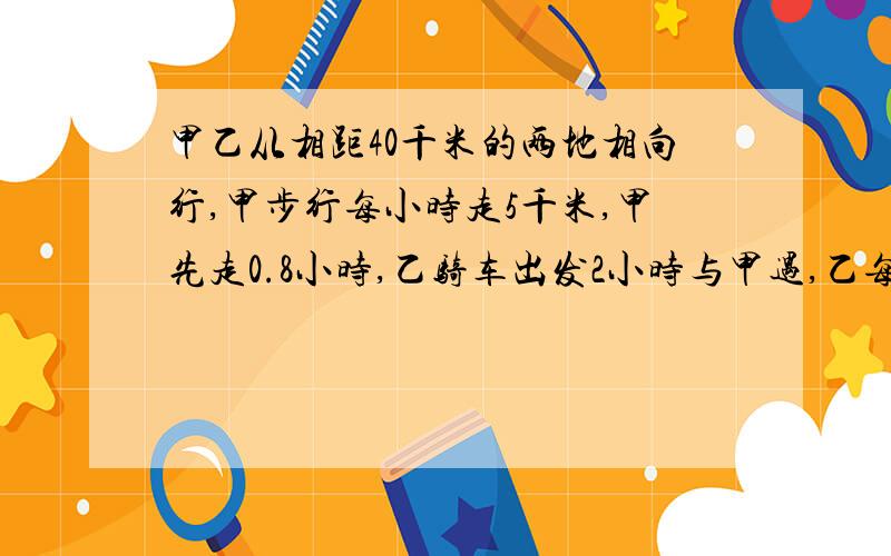 甲乙从相距40千米的两地相向行,甲步行每小时走5千米,甲先走0.8小时,乙骑车出发2小时与甲遇,乙每小