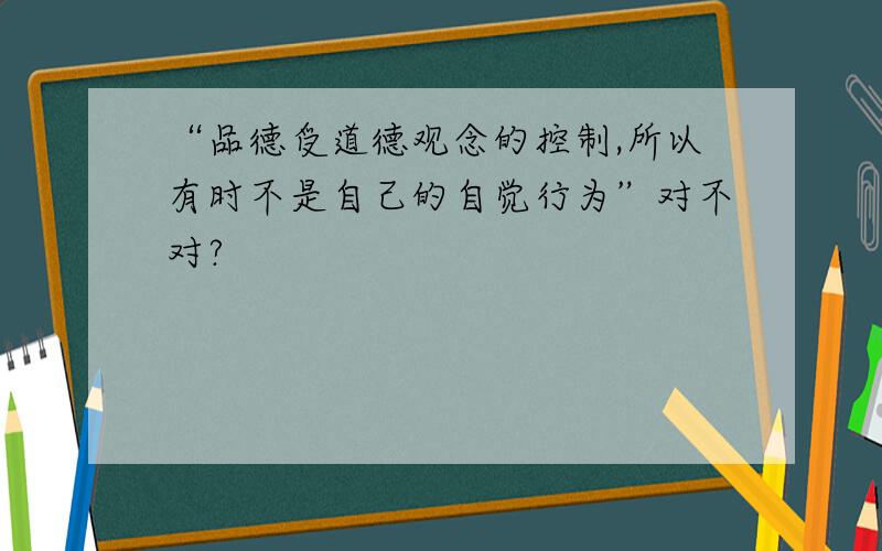 “品德受道德观念的控制,所以有时不是自己的自觉行为”对不对?