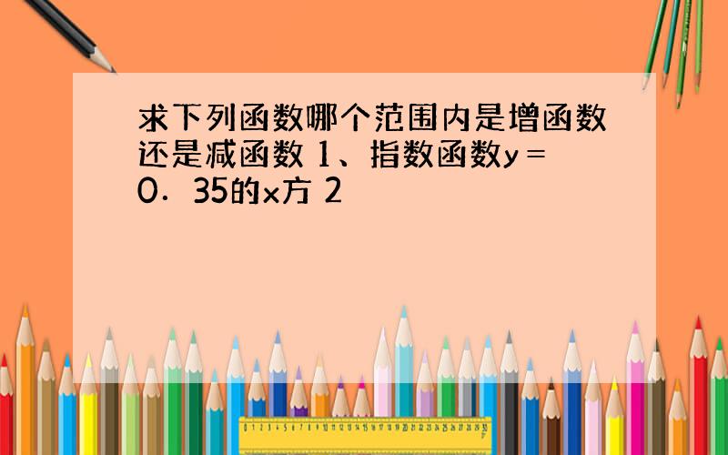 求下列函数哪个范围内是增函数还是减函数 1、指数函数y＝0．35的x方 2