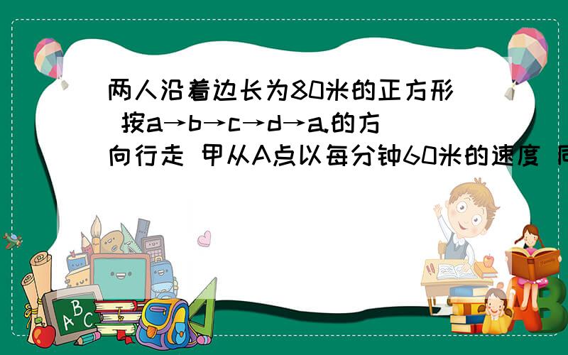 两人沿着边长为80米的正方形 按a→b→c→d→a.的方向行走 甲从A点以每分钟60米的速度 同时乙从B点以每分钟100