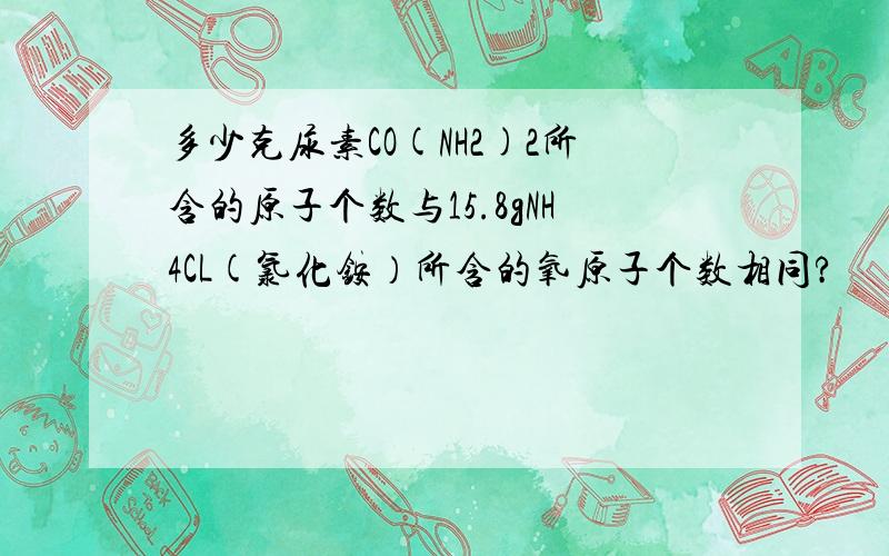 多少克尿素CO(NH2)2所含的原子个数与15.8gNH4CL(氯化铵）所含的氧原子个数相同?