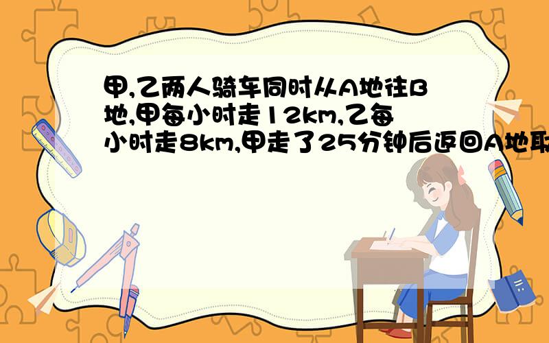 甲,乙两人骑车同时从A地往B地,甲每小时走12km,乙每小时走8km,甲走了25分钟后返回A地取东西并停留了10分钟