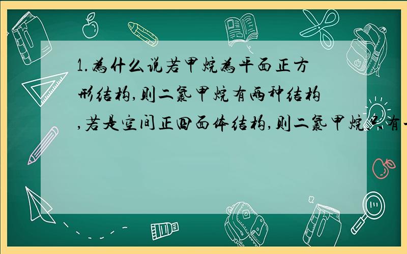 1.为什么说若甲烷为平面正方形结构,则二氯甲烷有两种结构,若是空间正四面体结构,则二氯甲烷只有一种结构