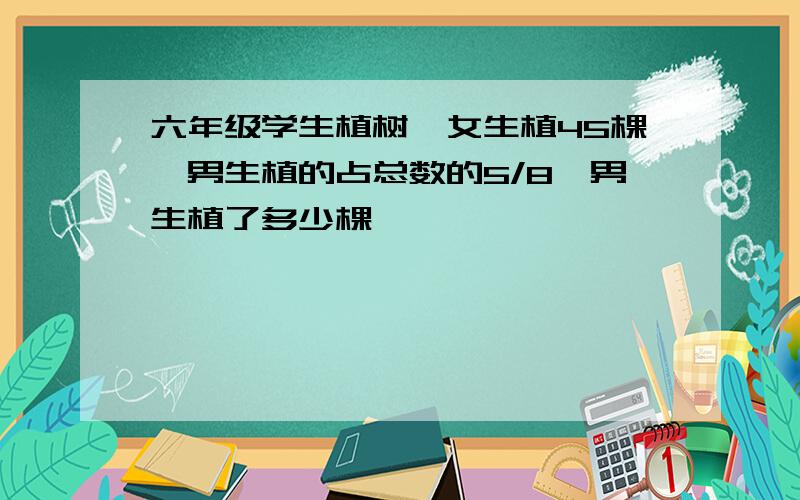 六年级学生植树,女生植45棵,男生植的占总数的5/8,男生植了多少棵