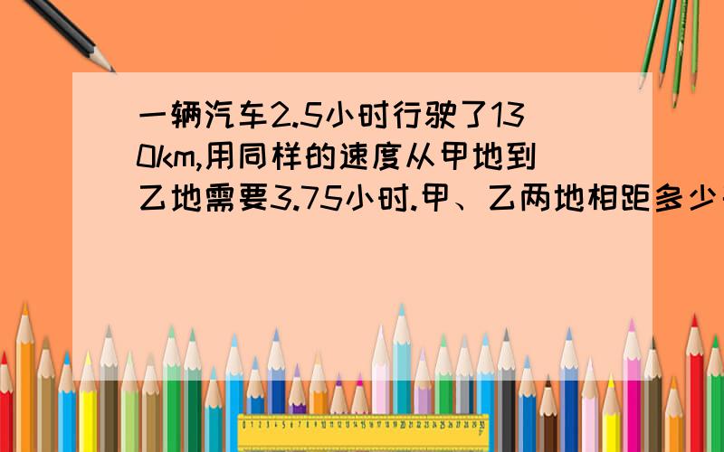 一辆汽车2.5小时行驶了130km,用同样的速度从甲地到乙地需要3.75小时.甲、乙两地相距多少千米?