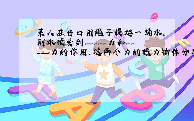 某人在井口用绳子提起一桶水,则水桶受到_____力和_____力的作用,这两个力的施力物体分别是_____和_____.