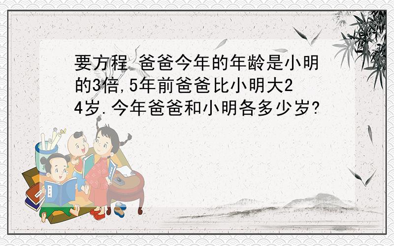 要方程 爸爸今年的年龄是小明的3倍,5年前爸爸比小明大24岁.今年爸爸和小明各多少岁?