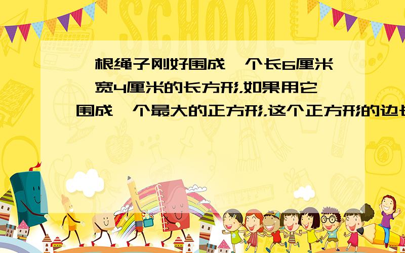 一根绳子刚好围成一个长6厘米、宽4厘米的长方形，如果用它围成一个最大的正方形，这个正方形的边长是______．