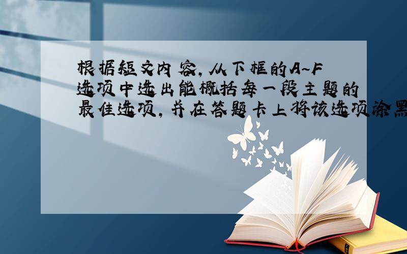 根据短文内容，从下框的A～F选项中选出能概括每一段主题的最佳选项，并在答题卡上将该选项涂黑。选项中有一项为多余项