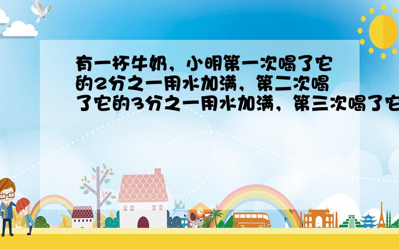 有一杯牛奶，小明第一次喝了它的2分之一用水加满，第二次喝了它的3分之一用水加满，第三次喝了它的4分之一用水加满，最后一次