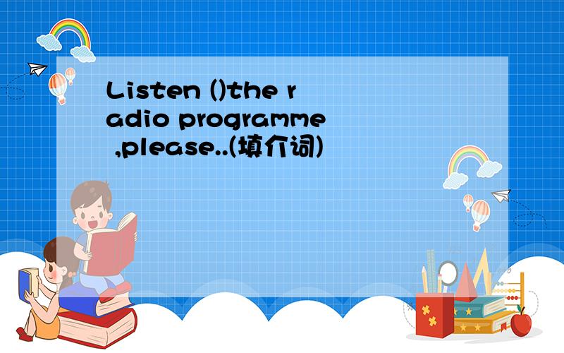 Listen ()the radio programme ,please..(填介词)