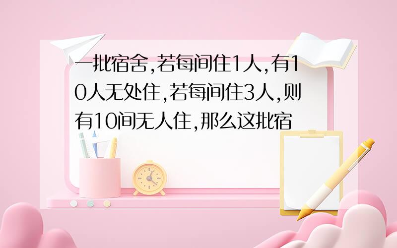 一批宿舍,若每间住1人,有10人无处住,若每间住3人,则有10间无人住,那么这批宿