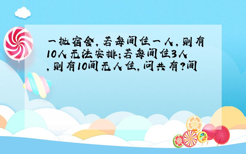 一批宿舍,若每间住一人,则有10人无法安排;若每间住3人,则有10间无人住,问共有?间