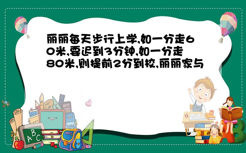 丽丽每天步行上学,如一分走60米,要迟到3分钟,如一分走80米,则提前2分到校,丽丽家与