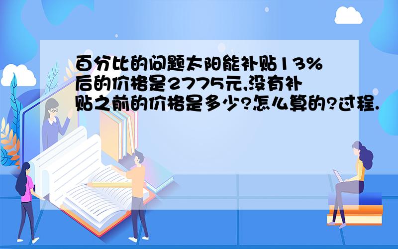 百分比的问题太阳能补贴13%后的价格是2775元,没有补贴之前的价格是多少?怎么算的?过程.