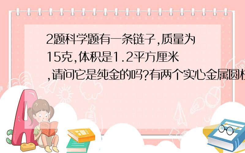 2题科学题有一条链子,质量为15克,体积是1.2平方厘米,请问它是纯金的吗?有两个实心金属圆柱体,体积为5平方厘米,质量