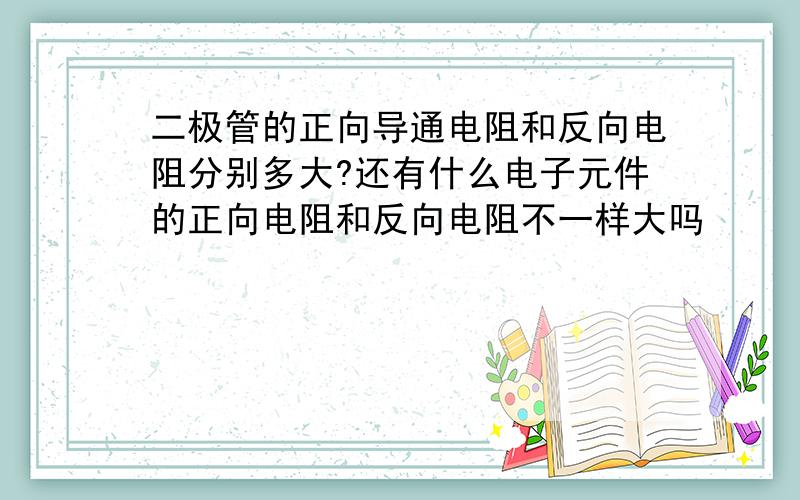 二极管的正向导通电阻和反向电阻分别多大?还有什么电子元件的正向电阻和反向电阻不一样大吗