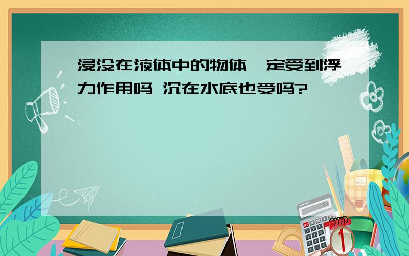 浸没在液体中的物体一定受到浮力作用吗 沉在水底也受吗?